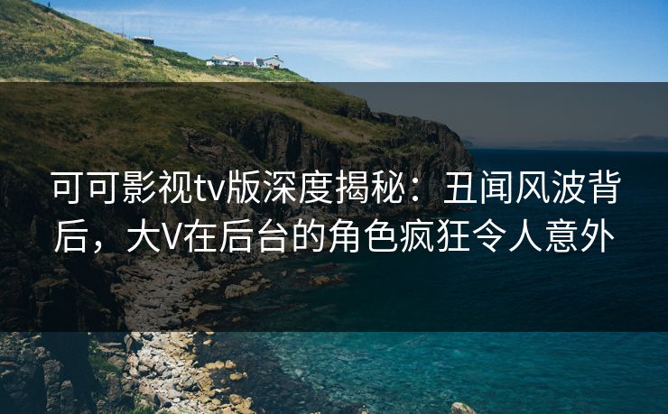 可可影视tv版深度揭秘：丑闻风波背后，大V在后台的角色疯狂令人意外