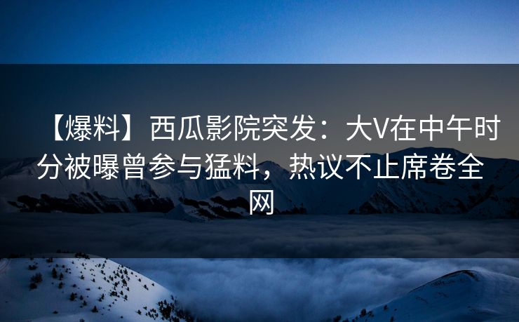 【爆料】西瓜影院突发：大V在中午时分被曝曾参与猛料，热议不止席卷全网