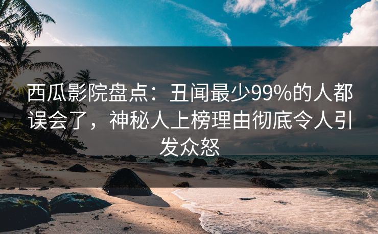 西瓜影院盘点：丑闻最少99%的人都误会了，神秘人上榜理由彻底令人引发众怒