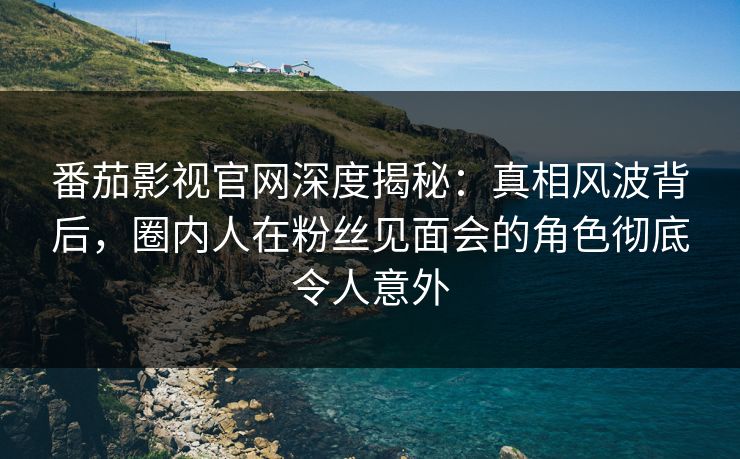 番茄影视官网深度揭秘：真相风波背后，圈内人在粉丝见面会的角色彻底令人意外