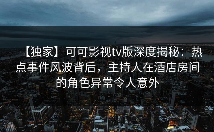 【独家】可可影视tv版深度揭秘：热点事件风波背后，主持人在酒店房间的角色异常令人意外