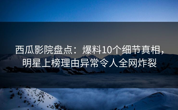 西瓜影院盘点：爆料10个细节真相，明星上榜理由异常令人全网炸裂