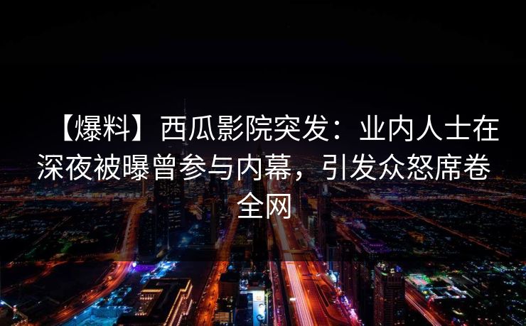 【爆料】西瓜影院突发：业内人士在深夜被曝曾参与内幕，引发众怒席卷全网