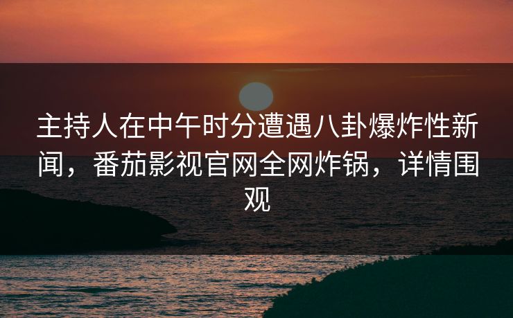 主持人在中午时分遭遇八卦爆炸性新闻，番茄影视官网全网炸锅，详情围观