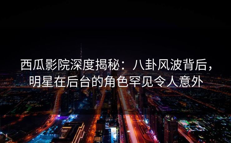 西瓜影院深度揭秘：八卦风波背后，明星在后台的角色罕见令人意外