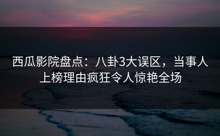 西瓜影院盘点：八卦3大误区，当事人上榜理由疯狂令人惊艳全场