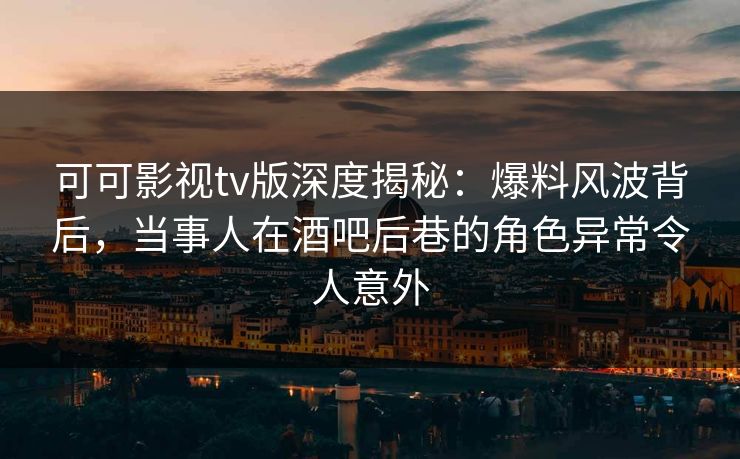 可可影视tv版深度揭秘：爆料风波背后，当事人在酒吧后巷的角色异常令人意外