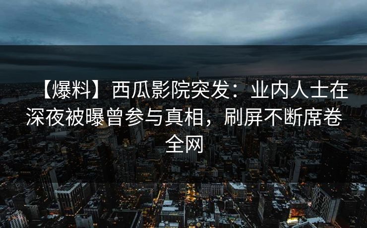 【爆料】西瓜影院突发：业内人士在深夜被曝曾参与真相，刷屏不断席卷全网