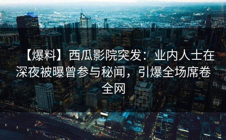 【爆料】西瓜影院突发：业内人士在深夜被曝曾参与秘闻，引爆全场席卷全网