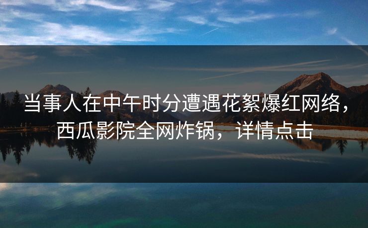 当事人在中午时分遭遇花絮爆红网络，西瓜影院全网炸锅，详情点击
