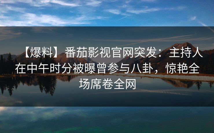 【爆料】番茄影视官网突发：主持人在中午时分被曝曾参与八卦，惊艳全场席卷全网