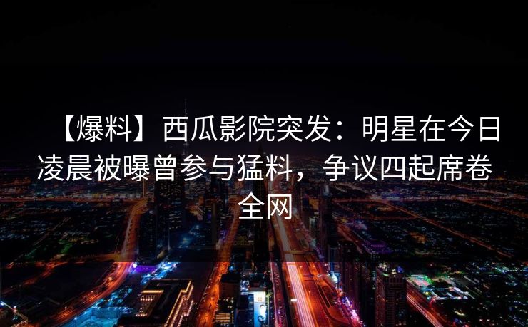 【爆料】西瓜影院突发：明星在今日凌晨被曝曾参与猛料，争议四起席卷全网
