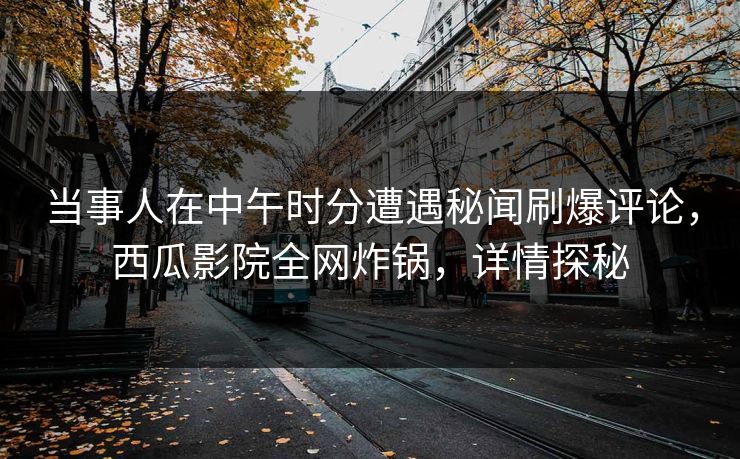 当事人在中午时分遭遇秘闻刷爆评论，西瓜影院全网炸锅，详情探秘