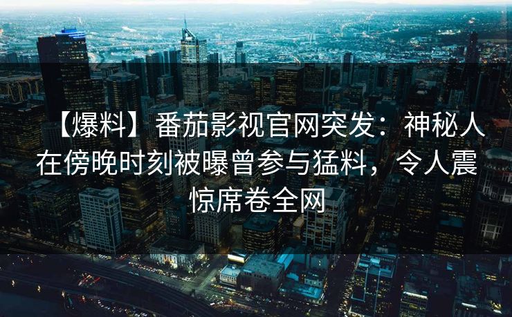 【爆料】番茄影视官网突发：神秘人在傍晚时刻被曝曾参与猛料，令人震惊席卷全网