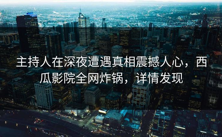 主持人在深夜遭遇真相震撼人心，西瓜影院全网炸锅，详情发现
