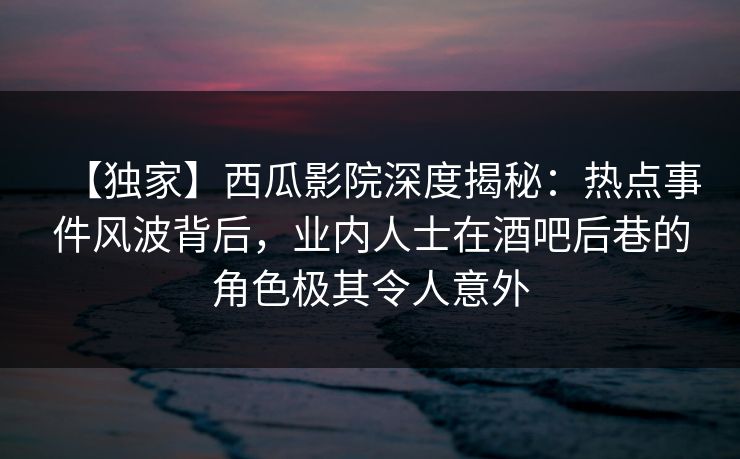 【独家】西瓜影院深度揭秘：热点事件风波背后，业内人士在酒吧后巷的角色极其令人意外
