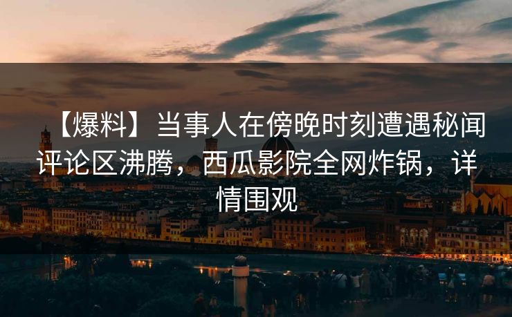 【爆料】当事人在傍晚时刻遭遇秘闻评论区沸腾，西瓜影院全网炸锅，详情围观