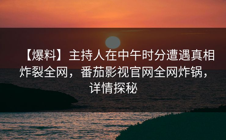 【爆料】主持人在中午时分遭遇真相炸裂全网，番茄影视官网全网炸锅，详情探秘
