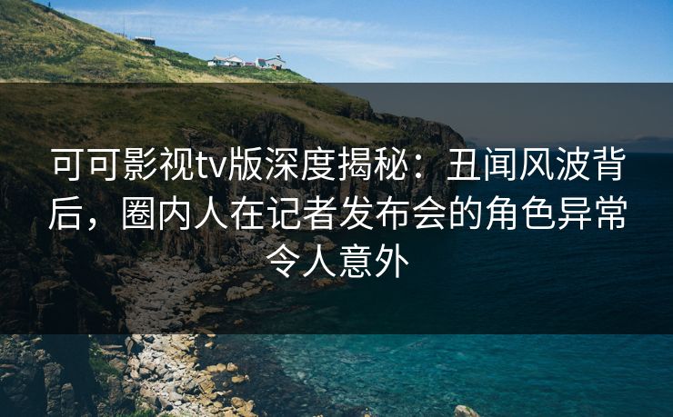 可可影视tv版深度揭秘：丑闻风波背后，圈内人在记者发布会的角色异常令人意外