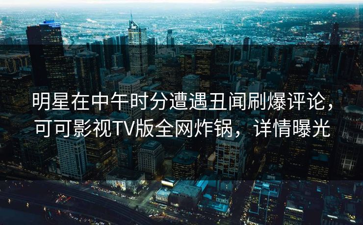 明星在中午时分遭遇丑闻刷爆评论，可可影视TV版全网炸锅，详情曝光
