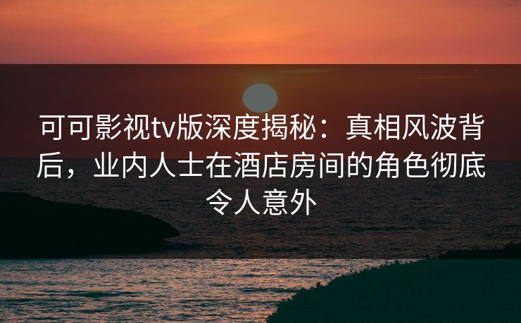 可可影视tv版深度揭秘：真相风波背后，业内人士在酒店房间的角色彻底令人意外