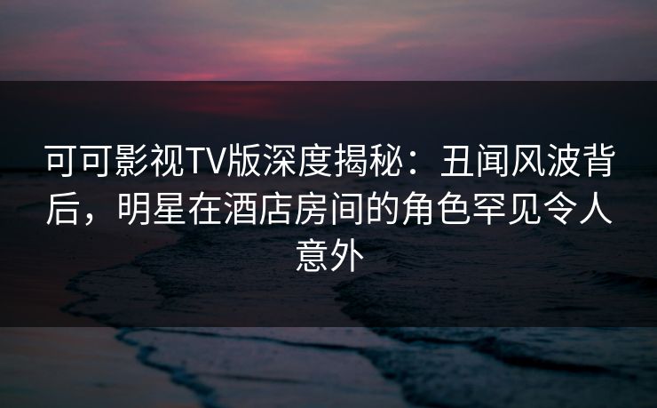 可可影视TV版深度揭秘：丑闻风波背后，明星在酒店房间的角色罕见令人意外