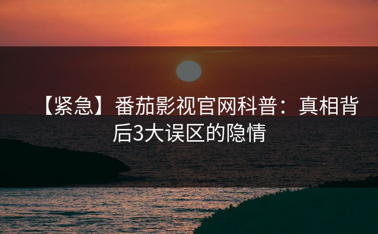 【紧急】番茄影视官网科普：真相背后3大误区的隐情
