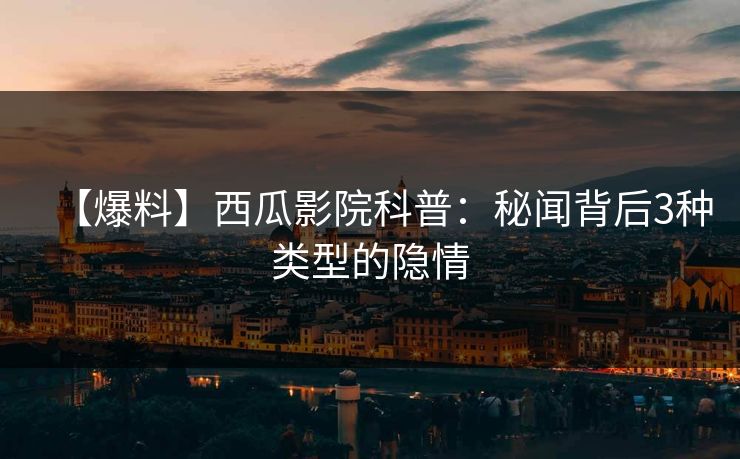 【爆料】西瓜影院科普：秘闻背后3种类型的隐情