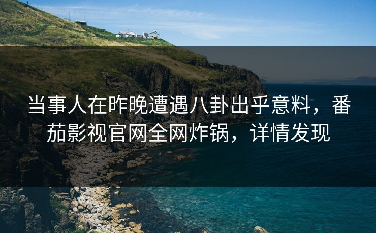 当事人在昨晚遭遇八卦出乎意料，番茄影视官网全网炸锅，详情发现