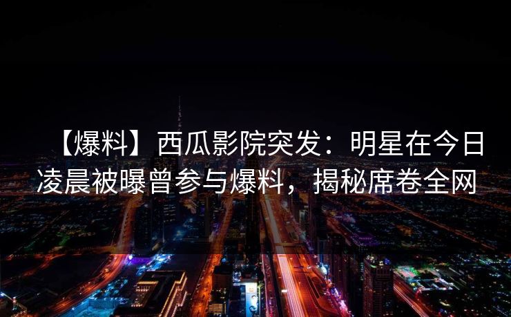 【爆料】西瓜影院突发：明星在今日凌晨被曝曾参与爆料，揭秘席卷全网