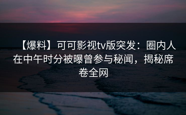 【爆料】可可影视tv版突发：圈内人在中午时分被曝曾参与秘闻，揭秘席卷全网
