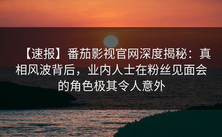 【速报】番茄影视官网深度揭秘:真相风波背后,业内人士在粉丝见面会的角色极其令人意外 【速报】番茄影视官网深度揭秘:真相风波背后,业内人士在粉丝见面会的角色极其令人意外