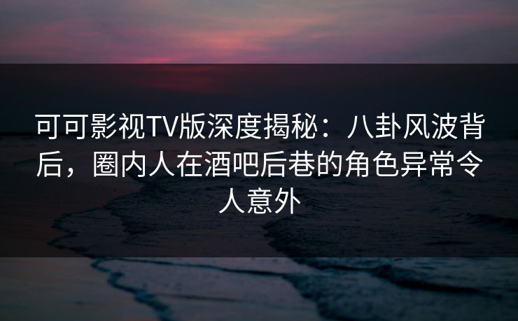 可可影视TV版深度揭秘：八卦风波背后，圈内人在酒吧后巷的角色异常令人意外