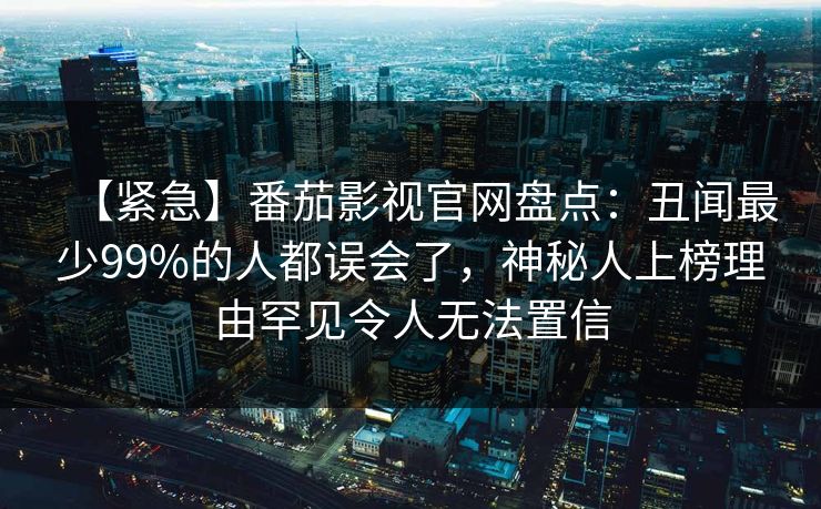 【紧急】番茄影视官网盘点:丑闻最少99%的人都误会了,神秘人上榜理由罕见令人无法置信 【紧急】番茄影视官网盘点:丑闻最少99%的人都误会了,神秘人上榜理由罕见令人无法置信