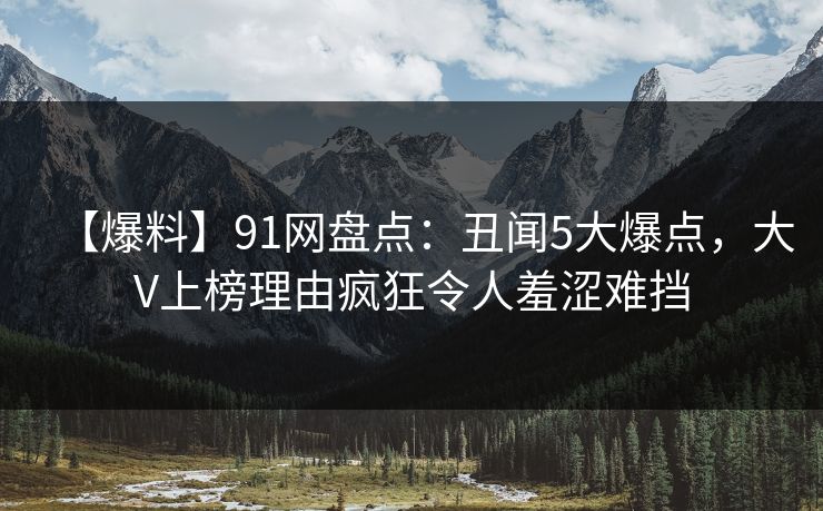 【爆料】91网盘点:丑闻5大爆点,大V上榜理由疯狂令人羞涩难挡 【爆料】91网盘点:丑闻5大爆点,大V上榜理由疯狂令人羞涩难挡