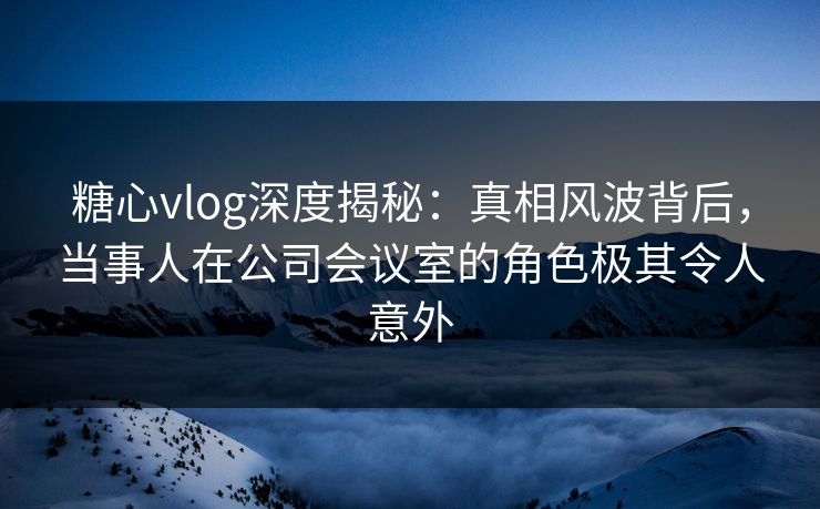糖心vlog深度揭秘:真相风波背后,当事人在公司会议室的角色极其令人意外 糖心vlog深度揭秘:真相风波背后,当事人在公司会议室的角色极其令人意外