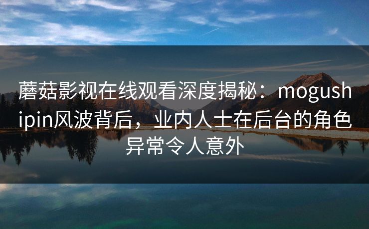蘑菇影视在线观看深度揭秘：mogushipin风波背后，业内人士在后台的角色异常令人意外
