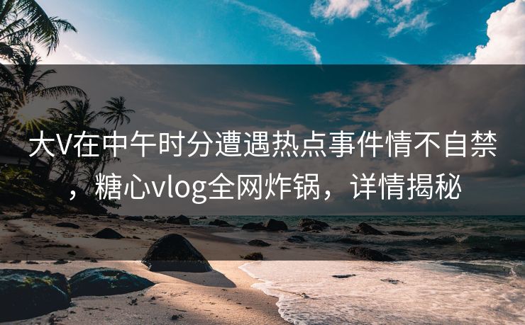 大V在中午时分遭遇热点事件情不自禁，糖心vlog全网炸锅，详情揭秘