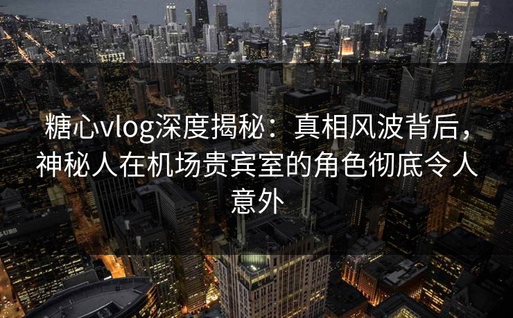 糖心vlog深度揭秘:真相风波背后,神秘人在机场贵宾室的角色彻底令人意外 糖心vlog深度揭秘:真相风波背后,神秘人在机场贵宾室的角色彻底令人意外