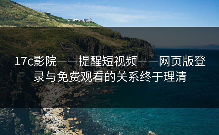 17c影院——提醒短视频——网页版登录与免费观看的关系终于理清