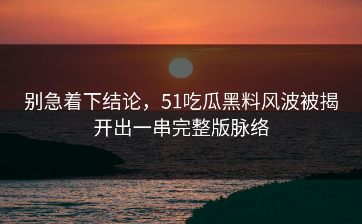 别急着下结论，51吃瓜黑料风波被揭开出一串完整版脉络